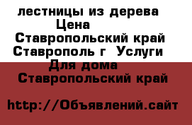  лестницы из дерева › Цена ­ 100 - Ставропольский край, Ставрополь г. Услуги » Для дома   . Ставропольский край